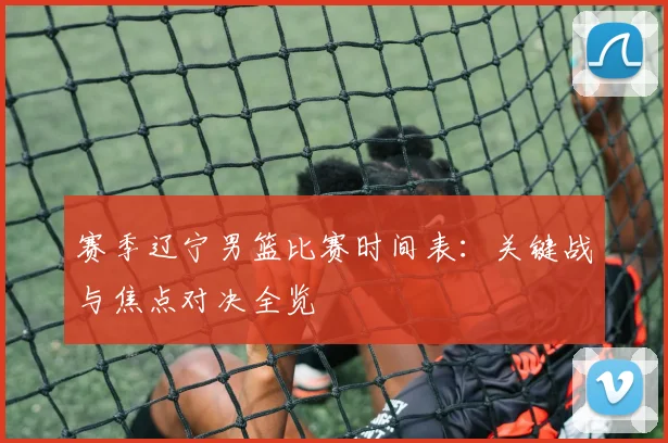 赛季辽宁男篮比赛时间表:关键战与焦点对决全览