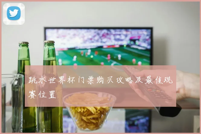 跳水世界杯门票购买攻略及最佳观赛位置