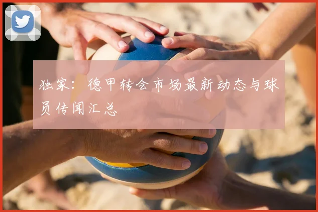 独家：德甲转会市场最新动态与球员传闻汇总