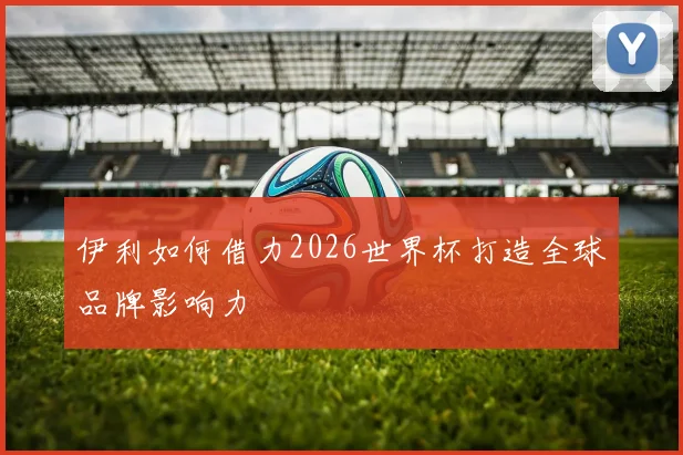 伊利如何借力2026世界杯打造全球品牌影响力