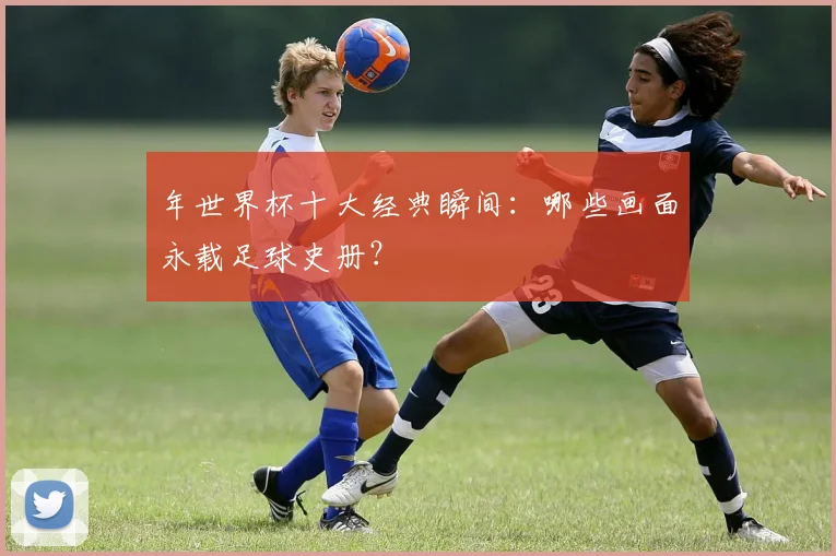 年世界杯十大经典瞬间:哪些画面永载足球史册?