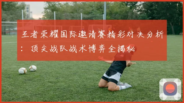 王者荣耀国际邀请赛精彩对决分析：顶尖战队战术博弈全揭秘